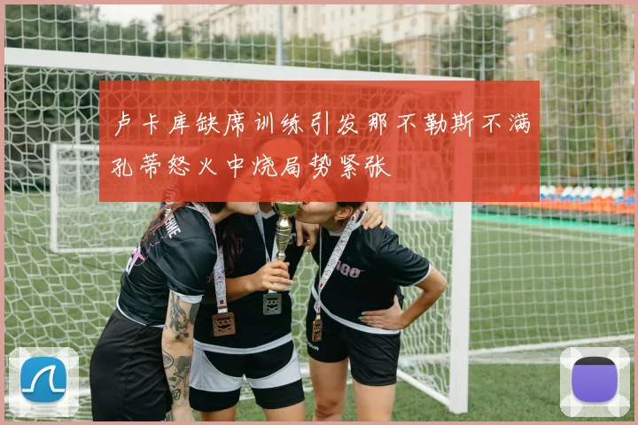 卢卡库缺席训练引发那不勒斯不满孔蒂怒火中烧局势紧张