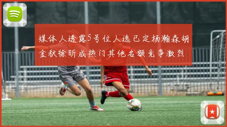 媒体人透露5号位人选已定杨瀚森胡金秋徐昕成热门其他名额竞争激烈
