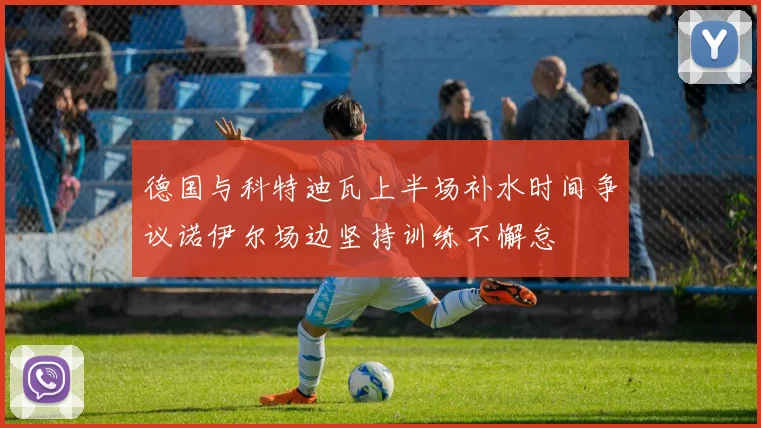 德国与科特迪瓦上半场补水时间争议诺伊尔场边坚持训练不懈怠