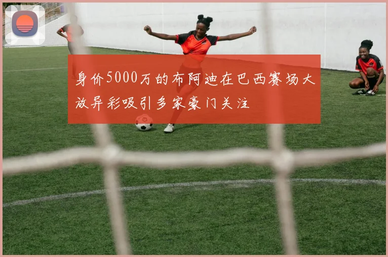 身价5000万的布阿迪在巴西赛场大放异彩吸引多家豪门关注