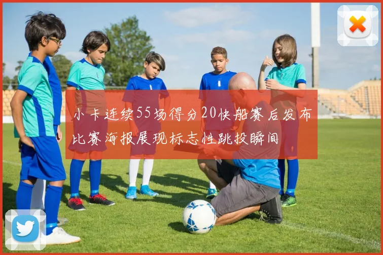 小卡连续55场得分20快船赛后发布比赛海报展现标志性跳投瞬间