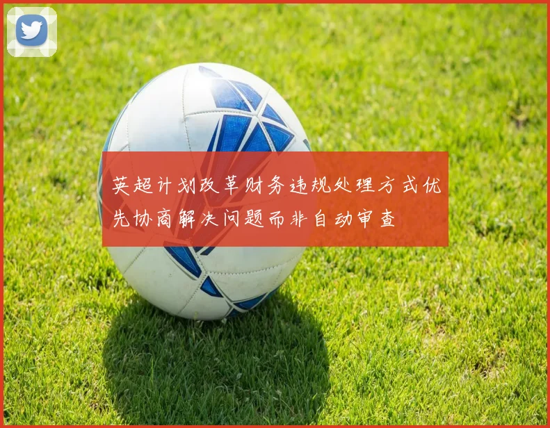 英超计划改革财务违规处理方式优先协商解决问题而非自动审查