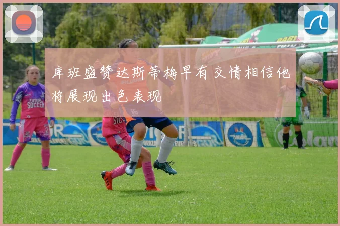 库班盛赞达斯蒂梅早有交情相信他将展现出色表现