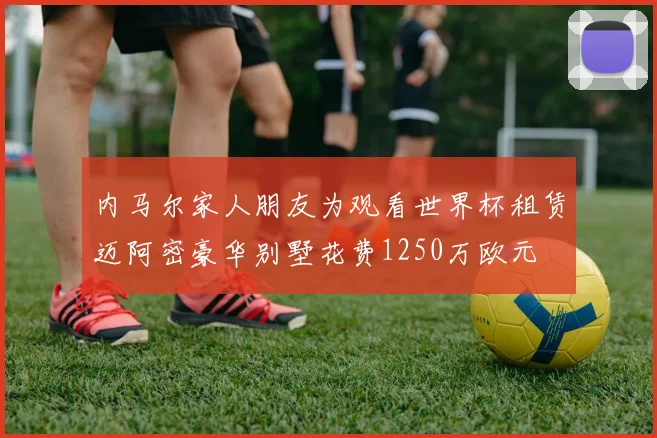 内马尔家人朋友为观看世界杯租赁迈阿密豪华别墅花费1250万欧元