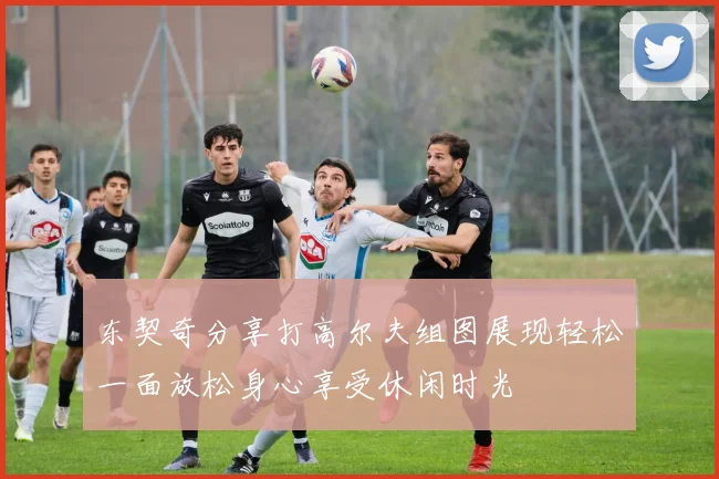东契奇分享打高尔夫组图展现轻松一面放松身心享受休闲时光