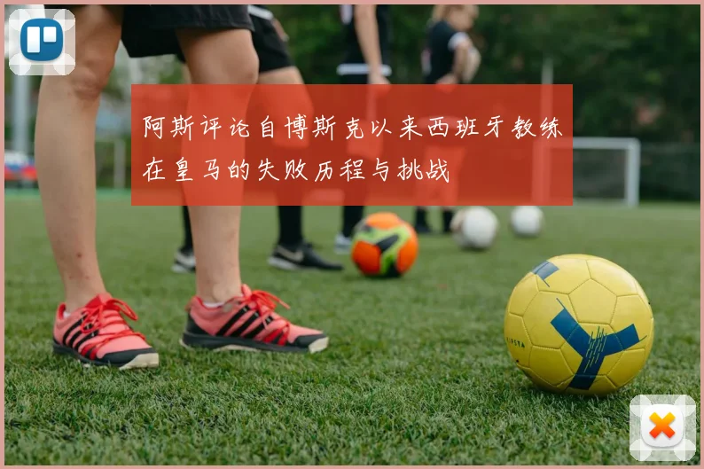阿斯评论自博斯克以来西班牙教练在皇马的失败历程与挑战