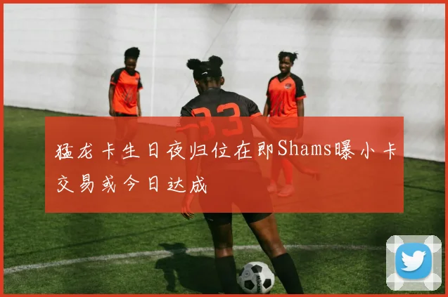 猛龙卡生日夜归位在即Shams曝小卡交易或今日达成