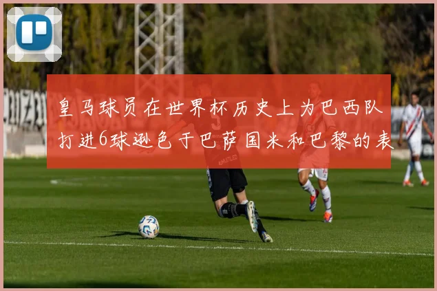 皇马球员在世界杯历史上为巴西队打进6球逊色于巴萨国米和巴黎的表现