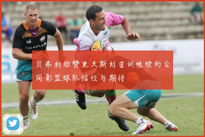 贝弗利称赞里夫斯刻苦训练续约合同彰显球队信任与期待
