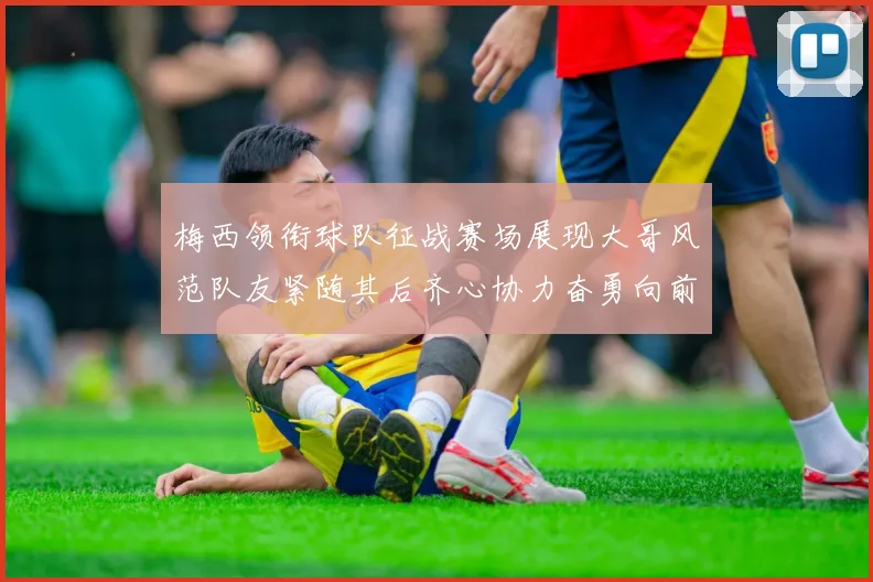 梅西领衔球队征战赛场展现大哥风范队友紧随其后齐心协力奋勇向前