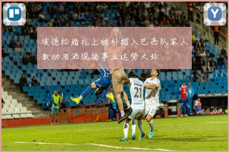 埃德松婚礼上被补招入巴西队家人激动泪洒现场事业运势大好