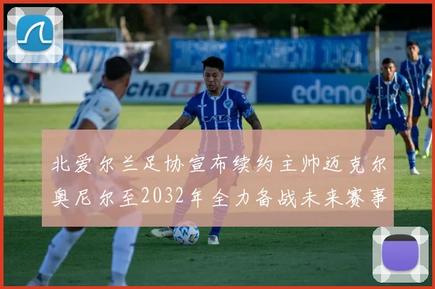 北爱尔兰足协宣布续约主帅迈克尔奥尼尔至2032年全力备战未来赛事