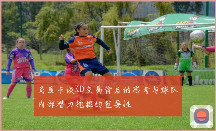 乌度卡谈KD交易背后的思考与球队内部潜力挖掘的重要性