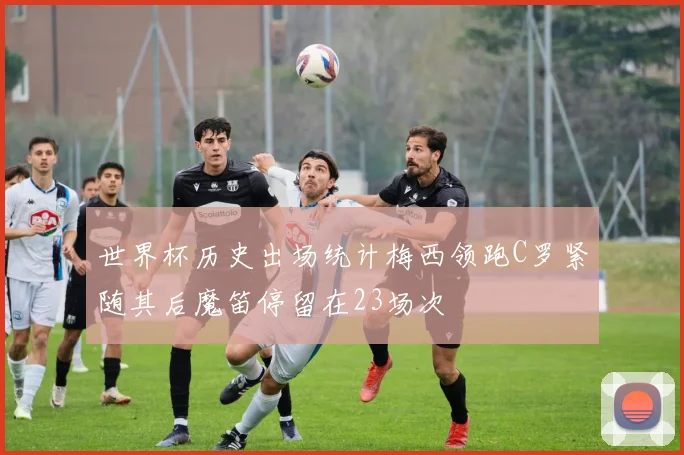 世界杯历史出场统计梅西领跑C罗紧随其后魔笛停留在23场次