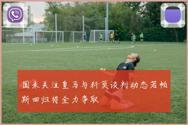 国米关注皇马与科莫谈判动态若帕斯回归将全力争取