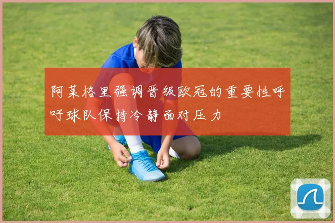 阿莱格里强调晋级欧冠的重要性呼吁球队保持冷静面对压力