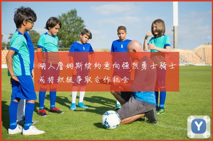 湖人詹姆斯续约意向强烈勇士骑士或将积极争取合作机会