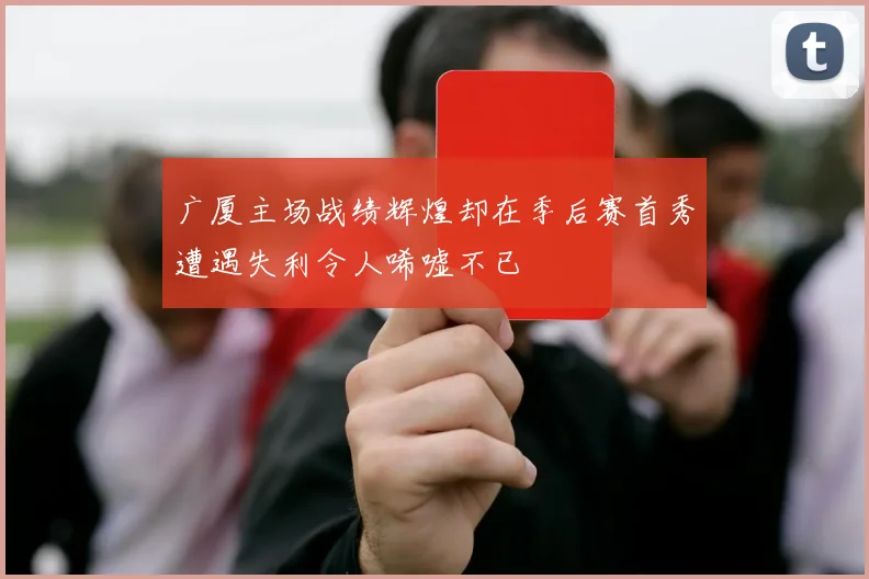 广厦主场战绩辉煌却在季后赛首秀遭遇失利令人唏嘘不已