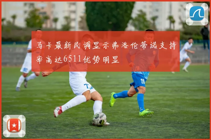 马卡最新民调显示弗洛伦蒂诺支持率高达6511优势明显