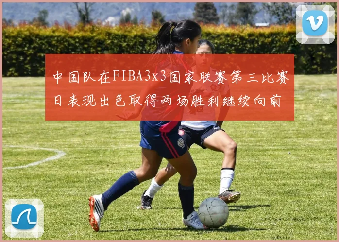 中国队在FIBA3x3国家联赛第三比赛日表现出色取得两场胜利继续向前迈进