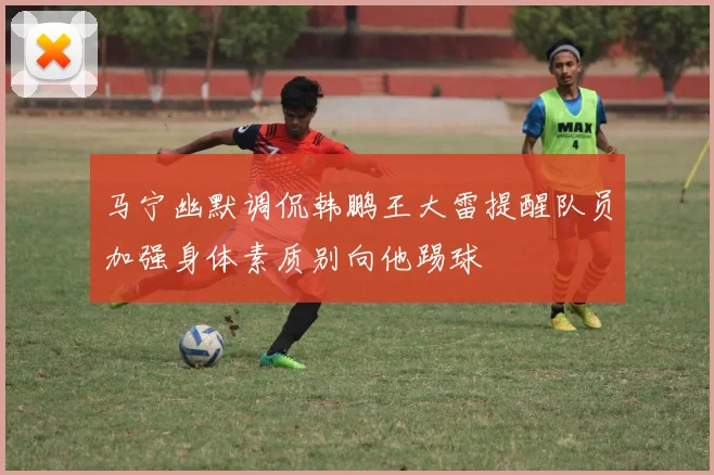 马宁幽默调侃韩鹏王大雷提醒队员加强身体素质别向他踢球