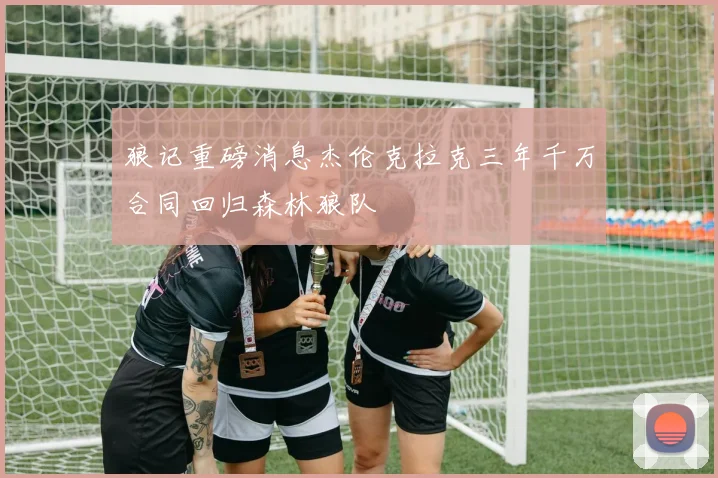 狼记重磅消息杰伦克拉克三年千万合同回归森林狼队