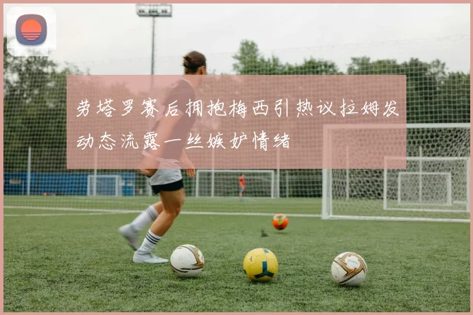 劳塔罗赛后拥抱梅西引热议拉姆发动态流露一丝嫉妒情绪