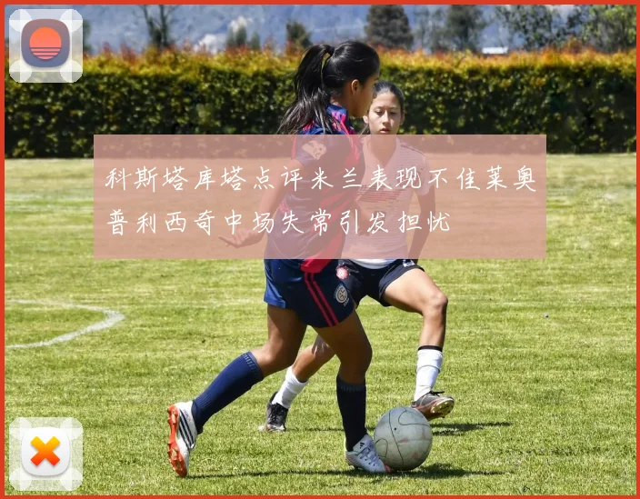 科斯塔库塔点评米兰表现不佳莱奥普利西奇中场失常引发担忧