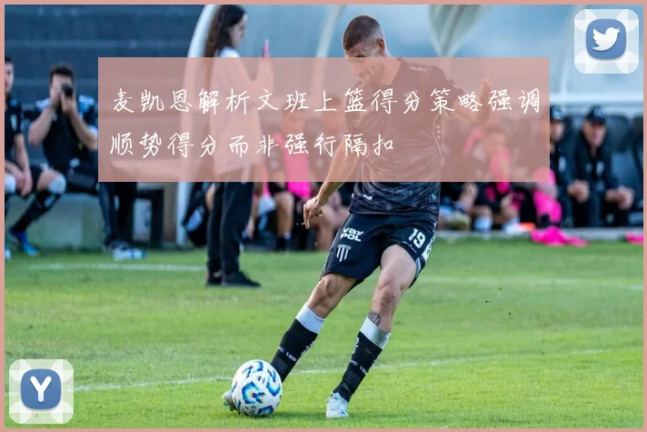 麦凯恩解析文班上篮得分策略强调顺势得分而非强行隔扣