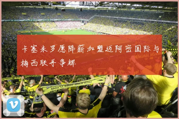 卡塞米罗愿降薪加盟迈阿密国际与梅西联手争辉