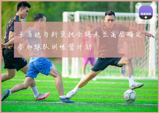 卡马达与科莫托会晤米兰高层确定参加球队训练营计划
